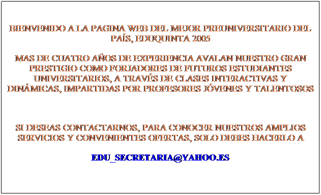 Cuadro de texto: BIENVENIDO A LA PAGINA WEB DEL MEJOR PREUNIVERSITARIO DEL PAS, EDUQUINTA 2005
MAS DE CUATRO AOS DE EXPERIENCIA AVALAN NUESTRO GRAN PRESTIGIO COMO FORJADORES DE FUTUROS ESTUDIANTES UNIVERSITARIOS, A TRAVS DE CLASES INTERACTIVAS Y DINMICAS, IMPARTIDAS POR PROFESORES JVENES Y TALENTOSOS 

SI DESEAS CONTACTARNOS, PARA CONOCER NUESTROS AMPLIOS SERVICIOS Y CONVENIENTES OFERTAS, SOLO DEBES HACERLO A
EDU_SECRETARIA@YAHOO.ES 
